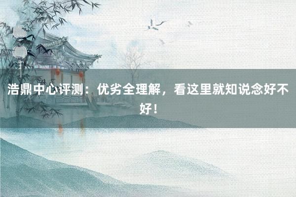 浩鼎中心评测：优劣全理解，看这里就知说念好不好！