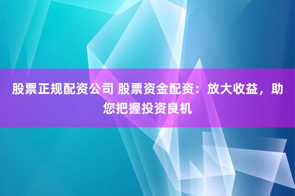 股票正规配资公司 股票资金配资：放大收益，助您把握投资良机