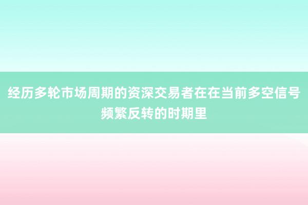 经历多轮市场周期的资深交易者在在当前多空信号频繁反转的时期里