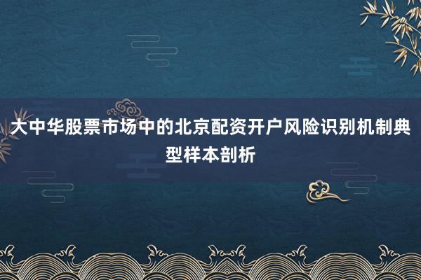 大中华股票市场中的北京配资开户风险识别机制典型样本剖析