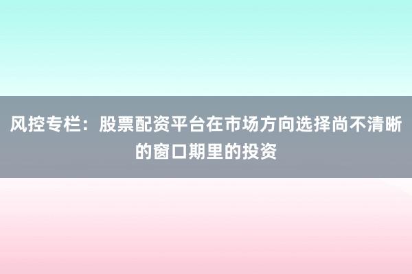 风控专栏：股票配资平台在市场方向选择尚不清晰的窗口期里的投资