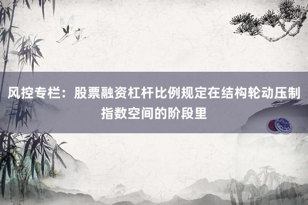 风控专栏：股票融资杠杆比例规定在结构轮动压制指数空间的阶段里