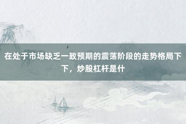在处于市场缺乏一致预期的震荡阶段的走势格局下下，炒股杠杆是什