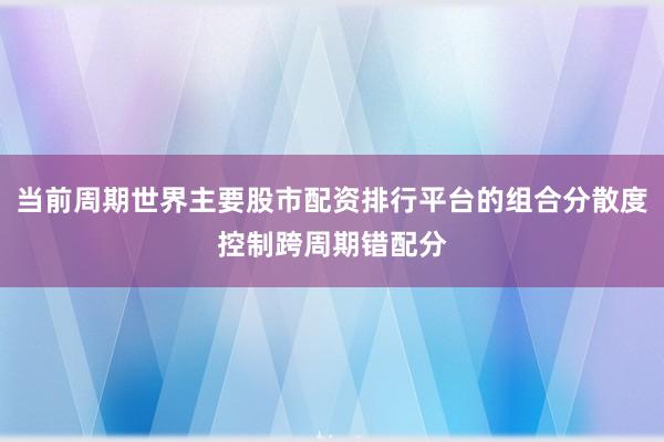 当前周期世界主要股市配资排行平台的组合分散度控制跨周期错配分