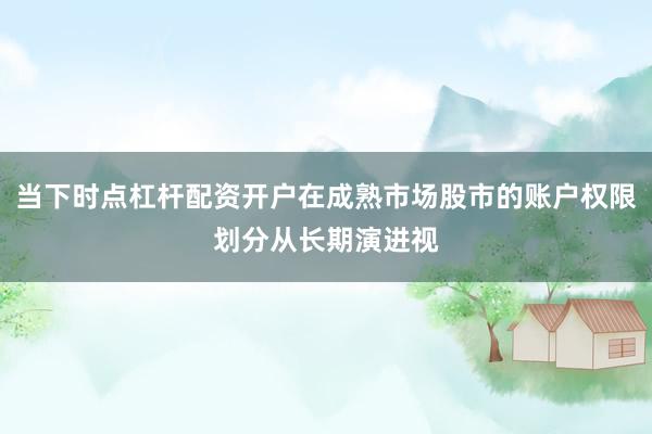 当下时点杠杆配资开户在成熟市场股市的账户权限划分从长期演进视