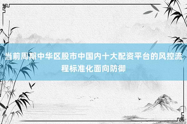 当前周期中华区股市中国内十大配资平台的风控流程标准化面向防御