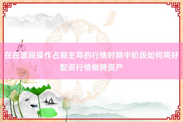 在在波段操作占据主导的行情时期中阶段如何用好配资行情做跨资产