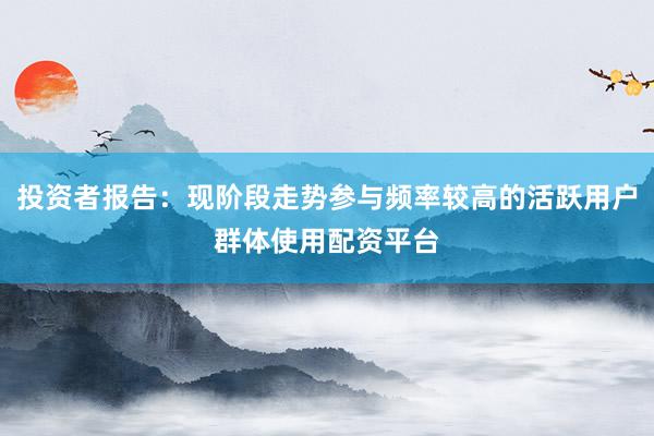 投资者报告：现阶段走势参与频率较高的活跃用户群体使用配资平台
