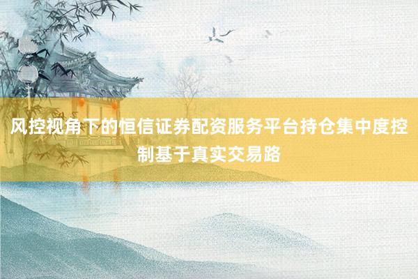 风控视角下的恒信证券配资服务平台持仓集中度控制基于真实交易路
