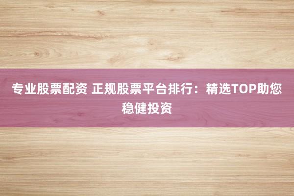 专业股票配资 正规股票平台排行：精选TOP助您稳健投资