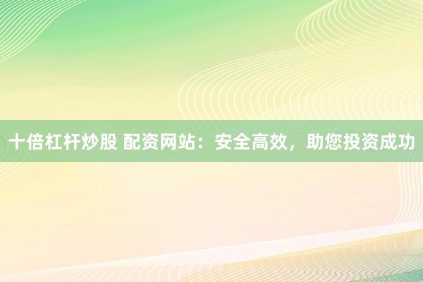 十倍杠杆炒股 配资网站：安全高效，助您投资成功