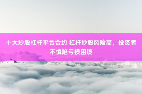 十大炒股杠杆平台合约 杠杆炒股风险高，投资者不慎陷亏损困境