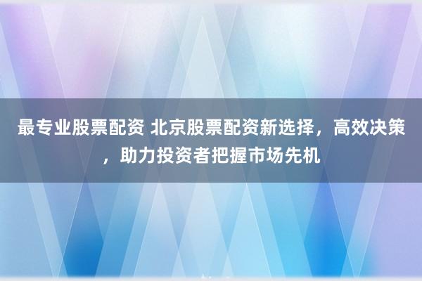 最专业股票配资 北京股票配资新选择，高效决策，助力投资者把握市场先机