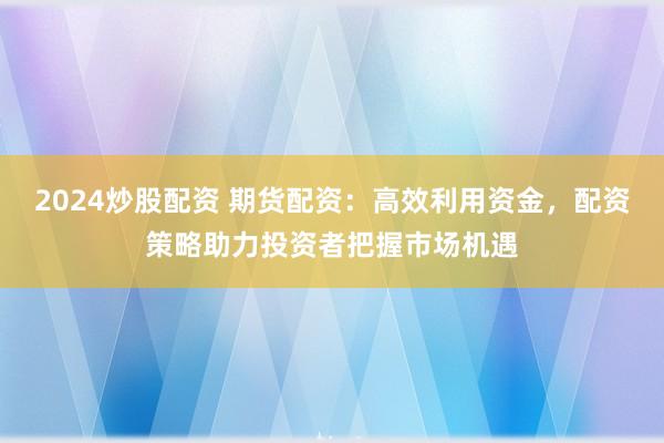 2024炒股配资 期货配资：高效利用资金，配资策略助力投资者把握市场机遇