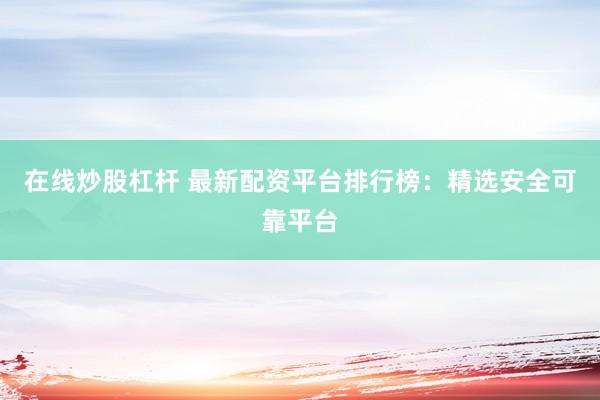 在线炒股杠杆 最新配资平台排行榜：精选安全可靠平台