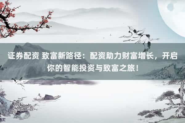证券配资 致富新路径：配资助力财富增长，开启你的智能投资与致富之旅！