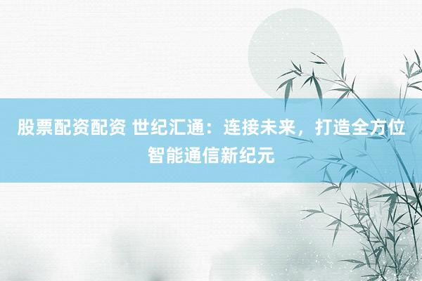 股票配资配资 世纪汇通：连接未来，打造全方位智能通信新纪元