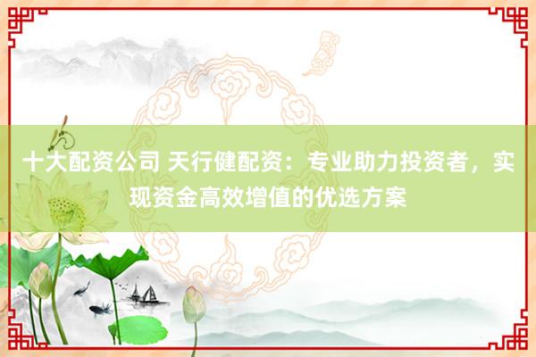 十大配资公司 天行健配资：专业助力投资者，实现资金高效增值的优选方案