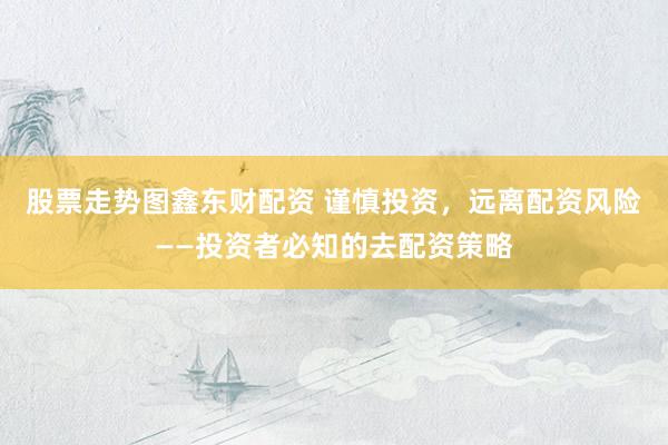 股票走势图鑫东财配资 谨慎投资，远离配资风险——投资者必知的去配资策略