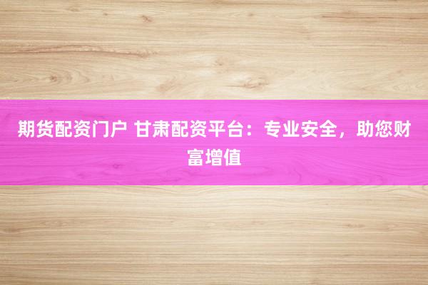 期货配资门户 甘肃配资平台：专业安全，助您财富增值