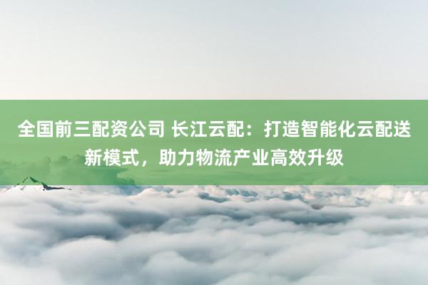 全国前三配资公司 长江云配：打造智能化云配送新模式，助力物流产业高效升级