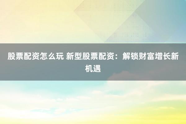 股票配资怎么玩 新型股票配资：解锁财富增长新机遇