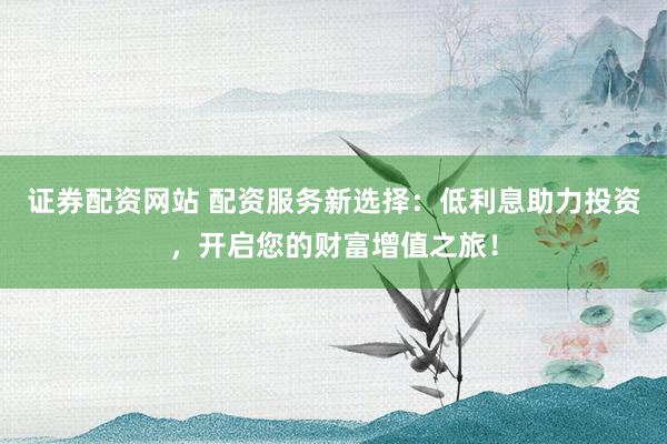 证券配资网站 配资服务新选择：低利息助力投资，开启您的财富增值之旅！