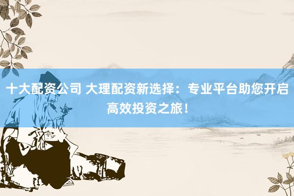 十大配资公司 大理配资新选择：专业平台助您开启高效投资之旅！