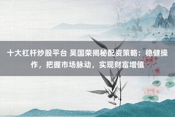 十大杠杆炒股平台 吴国荣揭秘配资策略：稳健操作，把握市场脉动，实现财富增值