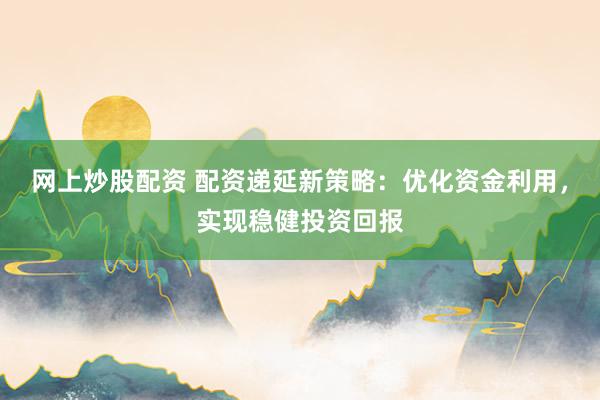 网上炒股配资 配资递延新策略：优化资金利用，实现稳健投资回报