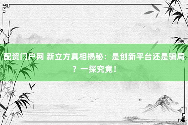 配资门户网 新立方真相揭秘：是创新平台还是骗局？一探究竟！