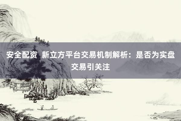 安全配资  新立方平台交易机制解析：是否为实盘交易引关注