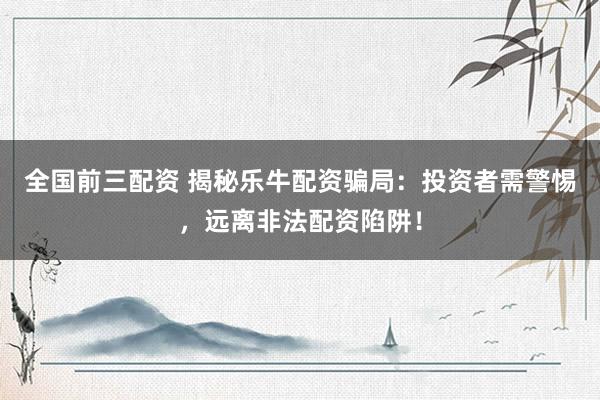 全国前三配资 揭秘乐牛配资骗局：投资者需警惕，远离非法配资陷阱！