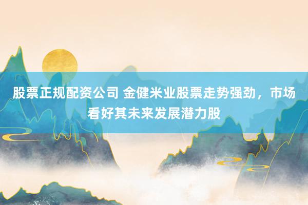 股票正规配资公司 金健米业股票走势强劲，市场看好其未来发展潜力股