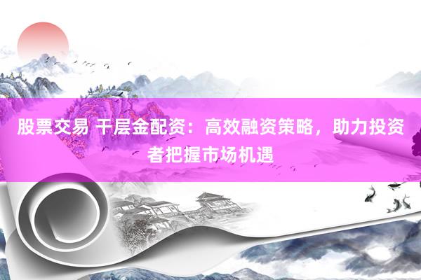 股票交易 干层金配资：高效融资策略，助力投资者把握市场机遇